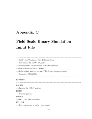 Appendix C
Field Scale Binary Simulation
Input File
−− =============================================
−−Study: Gas Condensate Flow Behavior Study
−−by Chunmei Shi on Oct 1st, 2007
−−9 components; Peng-Robinson EoS with correction
−−Grid dimensions 36x1x4, RADIAL
−−Fully implicit solution method; FIELD units; 3-stage separator
−−Simulator: E300(2005a)
−− =============================================
RUNSPEC
−− =============================================
RADIAL
−−Request the FIELD unit set
FIELD
−−Water is present
WATER
−−FULLIMP solution method
FULLIMP
−−Two components in study ( plus water )
149
 
