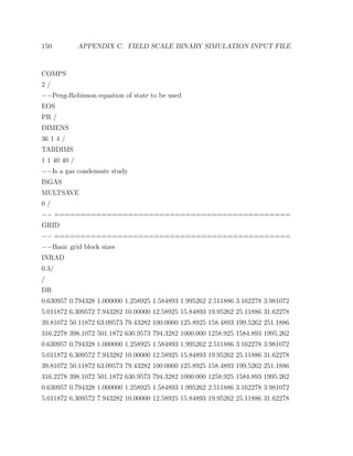 150 APPENDIX C. FIELD SCALE BINARY SIMULATION INPUT FILE
COMPS
2 /
−−Peng-Robinson equation of state to be used
EOS
PR /
DIMENS
36 1 4 /
TABDIMS
1 1 40 40 /
−−Is a gas condensate study
ISGAS
MULTSAVE
0 /
−− =============================================
GRID
−− =============================================
−−Basic grid block sizes
INRAD
0.3/
/
DR
0.630957 0.794328 1.000000 1.258925 1.584893 1.995262 2.511886 3.162278 3.981072
5.011872 6.309572 7.943282 10.00000 12.58925 15.84893 19.95262 25.11886 31.62278
39.81072 50.11872 63.09573 79.43282 100.0000 125.8925 158.4893 199.5262 251.1886
316.2278 398.1072 501.1872 630.9573 794.3282 1000.000 1258.925 1584.893 1995.262
0.630957 0.794328 1.000000 1.258925 1.584893 1.995262 2.511886 3.162278 3.981072
5.011872 6.309572 7.943282 10.00000 12.58925 15.84893 19.95262 25.11886 31.62278
39.81072 50.11872 63.09573 79.43282 100.0000 125.8925 158.4893 199.5262 251.1886
316.2278 398.1072 501.1872 630.9573 794.3282 1000.000 1258.925 1584.893 1995.262
0.630957 0.794328 1.000000 1.258925 1.584893 1.995262 2.511886 3.162278 3.981072
5.011872 6.309572 7.943282 10.00000 12.58925 15.84893 19.95262 25.11886 31.62278
 