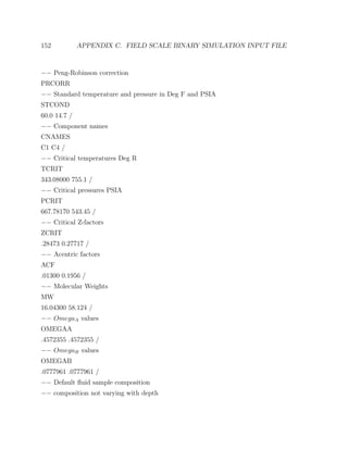 152 APPENDIX C. FIELD SCALE BINARY SIMULATION INPUT FILE
−− Peng-Robinson correction
PRCORR
−− Standard temperature and pressure in Deg F and PSIA
STCOND
60.0 14.7 /
−− Component names
CNAMES
C1 C4 /
−− Critical temperatures Deg R
TCRIT
343.08000 755.1 /
−− Critical pressures PSIA
PCRIT
667.78170 543.45 /
−− Critical Z-factors
ZCRIT
.28473 0.27717 /
−− Acentric factors
ACF
.01300 0.1956 /
−− Molecular Weights
MW
16.04300 58.124 /
−− OmegaA values
OMEGAA
.4572355 .4572355 /
−− OmegaB values
OMEGAB
.0777961 .0777961 /
−− Default ﬂuid sample composition
−− composition not varying with depth
 