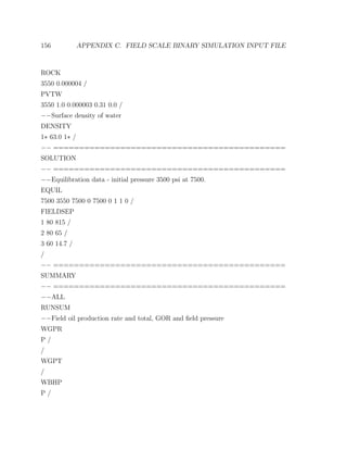 156 APPENDIX C. FIELD SCALE BINARY SIMULATION INPUT FILE
ROCK
3550 0.000004 /
PVTW
3550 1.0 0.000003 0.31 0.0 /
−−Surface density of water
DENSITY
1∗ 63.0 1∗ /
−− =============================================
SOLUTION
−− =============================================
−−Equilibration data - initial pressure 3500 psi at 7500.
EQUIL
7500 3550 7500 0 7500 0 1 1 0 /
FIELDSEP
1 80 815 /
2 80 65 /
3 60 14.7 /
/
−− =============================================
SUMMARY
−− =============================================
−−ALL
RUNSUM
−−Field oil production rate and total, GOR and ﬁeld pressure
WGPR
P /
/
WGPT
/
WBHP
P /
 