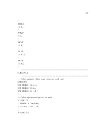 157
/
BPRES
1 1 4 /
/
WZMF
P 2 /
/
BVMF
1 1 4 /
/
BXMF
1 1 4 2 /
/
BYMF
1 1 4 2/
/
−− =============================================
SCHEDULE
−− =============================================
−−Deﬁne separator ; third stage represents stock tank
SEPCOND
SEP FIELD 1 80 815 /
SEP FIELD 2 80 65 /
SEP FIELD 3 60 14.7 /
/
−−Deﬁne injection and production wells
WELSPECS
–I FIELD 1 1 7330 GAS/
P FIELD 1 1 7400 GAS/
/
WSEPCOND
 