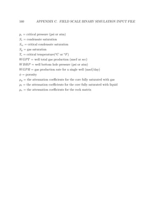 160 APPENDIX C. FIELD SCALE BINARY SIMULATION INPUT FILE
pc = critical pressure (psi or atm)
Sc = condensate saturation
Scc = critical condensate saturation
Sg = gas saturation
Tc = critical temperature(o
C or o
F)
WGPT = well total gas production (mscf or scc)
WBHP = well bottom hole pressure (psi or atm)
WGPR = gas production rate for a single well (mscf/day)
φ = porosity
µg = the attenuation coeﬃcients for the core fully saturated with gas
µl = the attenuation coeﬃcients for the core fully saturated with liquid
µr = the attenuation coeﬃcients for the rock matrix
 