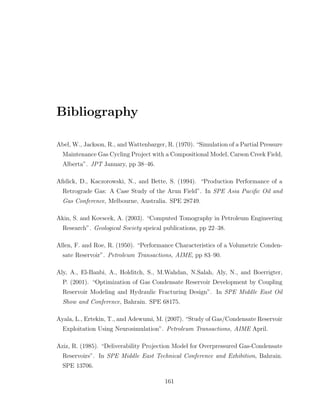 Bibliography
Abel, W., Jackson, R., and Wattenbarger, R. (1970). “Simulation of a Partial Pressure
Maintenance Gas Cycling Project with a Compositional Model, Carson Creek Field,
Alberta”. JPT January, pp 38–46.
Aﬁdick, D., Kaczorowski, N., and Bette, S. (1994). “Production Performance of a
Retrograde Gas: A Case Study of the Arun Field”. In SPE Asia Paciﬁc Oil and
Gas Conference, Melbourne, Australia. SPE 28749.
Akin, S. and Kovscek, A. (2003). “Computed Tomography in Petroleum Engineering
Research”. Geological Society speical publications, pp 22–38.
Allen, F. and Roe, R. (1950). “Performance Characteristics of a Volumetric Conden-
sate Reservoir”. Petroleum Transactions, AIME, pp 83–90.
Aly, A., El-Banbi, A., Holditch, S., M.Wahdan, N.Salah, Aly, N., and Boerrigter,
P. (2001). “Optimization of Gas Condensate Reservoir Development by Coupling
Reservoir Modeling and Hydraulic Fracturing Design”. In SPE Middle East Oil
Show and Conference, Bahrain. SPE 68175.
Ayala, L., Ertekin, T., and Adewumi, M. (2007). “Study of Gas/Condensate Reservoir
Exploitation Using Neurosimulation”. Petroleum Transactions, AIME April.
Aziz, R. (1985). “Deliverability Projection Model for Overpressured Gas-Condensate
Reservoirs”. In SPE Middle East Technical Conference and Exhibition, Bahrain.
SPE 13706.
161
 