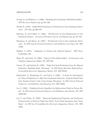 BIBLIOGRAPHY 163
Fevang, O. and Whitson, C. (1996). “Modeling Gas-Condensate Well Deliverability”.
SPE Reservoir Engineering, pp 221–230.
Fussell, D. (1973). “Single-Well Performance Predictions for Gas Condensate Reser-
voirs”. JPT July, pp 860–870.
Hartman, K. and Cullick, A. (1994). “Oil Recovery by Gas Displacement at Low
Interfacial Tension”. Journal of Petroleum Science and Engineering, pp 197–210.
Hinchman, S. and Barree, R. (1985). “Productivity Loss in Gas condensate Reser-
voirs”. In SPE Annual Technical Conference and Exhibition, Las Vegas, NV. SPE
14203.
Holland, J. (1975). “Adaptation in Natural and Artiﬁcial Systems”. MIT Press,
Cambridge, MA.
Hurst, W. and Leeser, R. (1962). “Aspects of Gas Deliverability”. In Economics and
Valuation Symposium, Dallas, TX. SPE 262.
Iverson, W. and Surdam, R. (1995). “Tight Gas Sand Production from the Almond
Formation, Washakie Basin, Wyoming”. In SPE Rocky Mountain Regional/Low-
Permeability Reservoirs Symposium, Denver, CO. SPE 29559.
Kleinsteiber, S., Wendschlag, D., and Calvin, J. (1983). “A Study for Development
of a Plan of Depletion in a Rich Gas Condensate Reservoir: Anschutz Ranch East
Unit, Summit County, Utah, Uinta County, Wyoming”. In SPE Annual Technical
Conference and Exhibition, San Francisco, CA. SPE 12042.
Lee, S. (1989). “Capillary-Gravity Equilibria for Hydrocarbon Fluids in Porous Me-
dia”. In SPE Annual Technical Conference and Exhibition, San Antonio, TX. SPE
19650-MS.
Lin, Z. and Finley, R. (1985). “Reservoir Engineering Properties and Production
Characteristics of Selected Tight Gas Fields, Travis Peak Formation, East Texas
Basin”. In SPE low Permeability Gas Reservoirs Symposium, Denver, CO. SPE
13901.
 