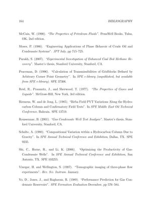 164 BIBLIOGRAPHY
McCain, W. (1990). “The Properties of Petroleum Fluids”. PennWell Books, Tulsa,
OK, 2nd edition.
Moses, P. (1986). “Engineering Applications of Phase Behavoir of Crude Oil and
Condensate Systems”. JPT July, pp 715–725.
Parakh, S. (2007). “Experimental Investigation of Enhanced Coal Bed Methane Re-
covery”. Master’s thesis, Stanford University, Stanford, CA.
Peaceman, D. (1996). “Calculation of Transmissibilities of Gridblocks Deﬁned by
Arbitrary Corner Point Geometry”. In SPE e-library (unpublished, but available
from SPE e-library). SPE 37306.
Reid, R., Prausnitz, J., and Sherwood, T. (1977). “The Properties of Gases and
Liquids”. McGraw-Hill, New York, 3rd edition.
Riemens, W. and de Jong, L. (1985). “Birba Field PVT Variations Along the Hydro-
carbon Column and Conﬁrmatory Field Tests”. In SPE Middle East Oil Technical
Conference, Bahrain. SPE 13719.
Roussennac, B. (2001). “Gas Condensate Well Test Analysis”. Master’s thesis, Stan-
ford University, Stanford, CA.
Schulte, A. (1980). “Compositional Variation within a Hydrocarbon Column Due to
Gravity”. In SPE Annual Technical Conference and Exhibition, Dallas, TX. SPE
9235.
Shi, C., Horne, R., and Li, K. (2006). “Optimizing the Productivity of Gas-
Condensate Wells”. In SPE Annual Technical Conference and Exhibition, San
Antonio, TX. SPE 103255.
Vinegar, H. and Wellington, S. (1987). “Tomographic imaging of three-phase ﬂow
experiments”. Rev. Sci. Instrum. January.
Vo, D., Jones, J., and Raghavan, R. (1989). “Performance Prediction for Gas Con-
densate Reservoirs”. SPE Formation Evaluation December, pp 576–584.
 