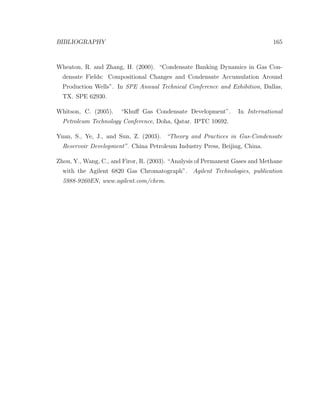 BIBLIOGRAPHY 165
Wheaton, R. and Zhang, H. (2000). “Condensate Banking Dynamics in Gas Con-
densate Fields: Compositional Changes and Condensate Accumulation Around
Production Wells”. In SPE Annual Technical Conference and Exhibition, Dallas,
TX. SPE 62930.
Whitson, C. (2005). “Khuﬀ Gas Condensate Development”. In International
Petroleum Technology Conference, Doha, Qatar. IPTC 10692.
Yuan, S., Ye, J., and Sun, Z. (2003). “Theory and Practices in Gas-Condensate
Reservoir Development”. China Petroleum Industry Press, Beijing, China.
Zhou, Y., Wang, C., and Firor, R. (2003). “Analysis of Permanent Gases and Methane
with the Agilent 6820 Gas Chromatograph”. Agilent Technologies, publication
5988-9260EN, www.agilent.com/chem.
 