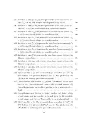 5.7 Variation of term Ln(mi/m) with pressure for a methane-butane sys-
tem (zC4 = 0.20) with diﬀerent relative permeability models. . . . . . 99
5.8 Variation of term Ln(mi/m) with pressure for a methane-butane sys-
tem (zC4 = 0.25) with diﬀerent relative permeability models. . . . . . 100
5.9 Variation of term AC4 with pressure for a methane-butane system (zC4
= 0.15) with diﬀerent relative permeability models. . . . . . . . . . . 100
5.10 Variation of term AC4 with pressure for a methane-butane system (zC4
= 0.25) with diﬀerent relative permeability models. . . . . . . . . . . 101
5.11 Variation of term BC4 with pressure for a methane-butane system (zC4
= 0.15) with diﬀerent relative permeability models. . . . . . . . . . . 101
5.12 Variation of term BC4 with pressure for a methane-butane system (zC4
= 0.25) with diﬀerent relative permeability models. . . . . . . . . . . 102
5.13 Variation of term G with pressure for a methane-butane systems with
diﬀerent compositions. . . . . . . . . . . . . . . . . . . . . . . . . . . 104
5.14 Variation of term AC4 with pressure for methane-butane systems with
diﬀerent compositions. . . . . . . . . . . . . . . . . . . . . . . . . . . 104
5.15 Variation of term BC4 with pressure for methane-butane systems with
diﬀerent compositions. . . . . . . . . . . . . . . . . . . . . . . . . . . 105
5.16 History proﬁles of (a) The accumulated gas production (WGPT (b)
Well bottom hole pressure (WBHP) and (c) Gas production rate
(WGPR) for a binary gas-condensate system. . . . . . . . . . . . . . 110
5.17 Overall butane mole fraction zC4 proﬁles. (a) Overall butane mole
fraction BzC4 proﬁles in the well block vs. the well block pressure. (a)
Overall butane mole fraction WzC4 proﬁles in the producing ﬂuid vs.
BHP. . . . . . . . . . . . . . . . . . . . . . . . . . . . . . . . . . . . 111
5.18 Overall butane mole fraction zC4 history proﬁles. (a) History of the
overall butane mole fraction BzC4 in the well block. (a) History of the
overall butane mole fraction WzC4 proﬁles in the producing ﬂuid. . . 112
5.19 History proﬁles of (a) The accumulated gas production (WGPT (b)
Well bottom hole pressure (WBHP) and (c) Gas production rate
(WGPR for a multicomponent gas-condensate system. . . . . . . . . 115
xx
 