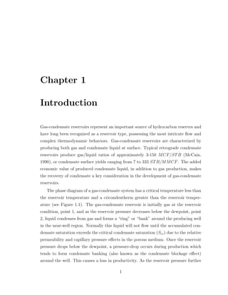 Chapter 1
Introduction
Gas-condensate reservoirs represent an important source of hydrocarbon reserves and
have long been recognized as a reservoir type, possessing the most intricate ﬂow and
complex thermodynamic behaviors. Gas-condensate reservoirs are characterized by
producing both gas and condensate liquid at surface. Typical retrograde condensate
reservoirs produce gas/liquid ratios of approximately 3-150 MCF/STB (McCain,
1990), or condensate surface yields ranging from 7 to 333 STB/MMCF. The added
economic value of produced condensate liquid, in addition to gas production, makes
the recovery of condensate a key consideration in the development of gas-condensate
reservoirs.
The phase diagram of a gas-condensate system has a critical temperature less than
the reservoir temperature and a cricondentherm greater than the reservoir temper-
ature (see Figure 1.1). The gas-condensate reservoir is initially gas at the reservoir
condition, point 1, and as the reservoir pressure decreases below the dewpoint, point
2, liquid condenses from gas and forms a “ring” or “bank” around the producing well
in the near-well region. Normally this liquid will not ﬂow until the accumulated con-
densate saturation exceeds the critical condensate saturation (Scc) due to the relative
permeability and capillary pressure eﬀects in the porous medium. Once the reservoir
pressure drops below the dewpoint, a pressure-drop occurs during production which
tends to form condensate banking (also known as the condensate blockage eﬀect)
around the well. This causes a loss in productivity. As the reservoir pressure further
1
 