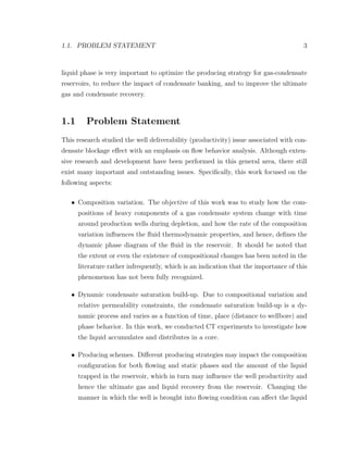 1.1. PROBLEM STATEMENT 3
liquid phase is very important to optimize the producing strategy for gas-condensate
reservoirs, to reduce the impact of condensate banking, and to improve the ultimate
gas and condensate recovery.
1.1 Problem Statement
This research studied the well deliverability (productivity) issue associated with con-
densate blockage eﬀect with an emphasis on ﬂow behavior analysis. Although exten-
sive research and development have been performed in this general area, there still
exist many important and outstanding issues. Speciﬁcally, this work focused on the
following aspects:
• Composition variation. The objective of this work was to study how the com-
positions of heavy components of a gas condensate system change with time
around production wells during depletion, and how the rate of the composition
variation inﬂuences the ﬂuid thermodynamic properties, and hence, deﬁnes the
dynamic phase diagram of the ﬂuid in the reservoir. It should be noted that
the extent or even the existence of compositional changes has been noted in the
literature rather infrequently, which is an indication that the importance of this
phenomenon has not been fully recognized.
• Dynamic condensate saturation build-up. Due to compositional variation and
relative permeability constraints, the condensate saturation build-up is a dy-
namic process and varies as a function of time, place (distance to wellbore) and
phase behavior. In this work, we conducted CT experiments to investigate how
the liquid accumulates and distributes in a core.
• Producing schemes. Diﬀerent producing strategies may impact the composition
conﬁguration for both ﬂowing and static phases and the amount of the liquid
trapped in the reservoir, which in turn may inﬂuence the well productivity and
hence the ultimate gas and liquid recovery from the reservoir. Changing the
manner in which the well is brought into ﬂowing condition can aﬀect the liquid
 