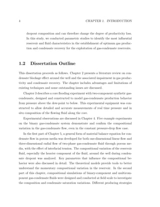 4 CHAPTER 1. INTRODUCTION
dropout composition and can therefore change the degree of productivity loss.
In this study, we conducted parametric studies to identify the most inﬂuential
reservoir and ﬂuid characteristics in the establishment of optimum gas produc-
tion and condensate recovery for the exploitation of gas-condensate reservoirs.
1.2 Dissertation Outline
This dissertation proceeds as follows. Chapter 2 presents a literature review on con-
densate blockage eﬀect around the well and the associated impairment in gas produc-
tivity and condensate recovery. The chapter includes advantages and limitations of
existing techniques and some outstanding issues are discussed.
Chapter 3 describes a core ﬂooding experiment with two-component synthetic gas-
condensate, designed and constructed to model gas-condensate production behavior
from pressure above the dew-point to below. This experimental equipment was con-
structed to allow detailed and accurate measurements of real time pressure and in
situ composition of the ﬂowing ﬂuid along the core.
Experimental observations are discussed in Chapter 4. Five example experiments
on the binary gas-condensate system demonstrate and conﬁrm the compositional
variation in the gas-condensate ﬂow, even in the constant pressure-drop ﬂow case.
In the ﬁrst part of Chapter 5, a general form of material balance equation for con-
densate ﬂow in porous media was developed for both one-dimensional linear ﬂow and
three-dimensional radial ﬂow of two-phase gas-condensate ﬂuid through porous me-
dia, with the eﬀect of interfacial tension. The compositional variation of the reservoir
ﬂuid, especially the heavier component of the ﬂuid, around the well during conden-
sate dropout was analyzed. Key parameters that inﬂuence the compositional be-
havior were also discussed in detail. The theoretical models provide tools to better
understand the momentary compositional variation in the reservoir. In the second
part of this chapter, compositional simulations of binary-component and multicom-
ponent gas-condensate ﬂuids were designed and conducted at ﬁeld scale to investigate
the composition and condensate saturation variations. Diﬀerent producing strategies
 