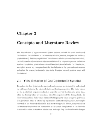 Chapter 2
Concepts and Literature Review
The ﬂow behavior of a gas-condensate system depends on both the phase envelope of
the ﬂuid and the conditions of the reservoir (such as pressure, temperature and rock
properties etc.). Due to compositional variation and relative permeability constraints,
the build-up of condensate saturation around the well is a dynamic process and varies
as a function of time, place (distance to wellbore) and phase behavior. In this chapter,
we explore several key concepts about the ﬂow behavior of the gas-condensate system
and deﬁne the prospective issues for this study. Previous research on these issues will
be reviewed.
2.1 Flow Behavior of Gas-Condensate Systems
To analyze the ﬂow behavior of a gas-condensate system, we ﬁrst need to understand
the diﬀerence between the values of static and ﬂowing properties. The static values
are for in-situ ﬂuid properties deﬁned at a speciﬁc reservoir location at a given time,
while the ﬂowing values are associated with the properties of the ﬂowing ﬂuids. In
reservoir simulations static values will refer to the property values of a given grid block
at a given time, while in laboratory experiments and ﬁeld sampling cases, the sample
collected at the wellhead only comes from the ﬂowing phase. Hence, compositions of
the wellhead samples will not be the same as the overall compositions in the reservoir
or the static values in reservoir simulations, although they can indicate the changes
7
 