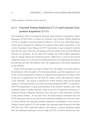 8 CHAPTER 2. CONCEPTS AND LITERATURE REVIEW
of ﬂow property variations in the reservoir.
2.1.1 Constant Volume Depletion (CV D) and Constant Com-
position Expansion (CCE)
Gas-condensate ﬂuid is investigated primarily using Constant Composition (Mass)
Expansion (CCE/CME) to obtain the dewpoint and Constant Volume Depletion
(CV D) to simulate reservoir production behavior. CCE is also called ﬂash vapor-
ization and is simulated by expansion of a mixture with a ﬁxed composition (zi) in
a series of pressure steps. During the CCE experiment, no gas or liquid is removed
from the cell, and at each step, the pressure and total volume of the reservoir ﬂuid (oil
and gas) are measured. As the name CCE implies, the reservoir ﬂuid composition
does not change during the production process. However,in a reservoir the heavier
component drops out to the reservoir during production as condensation develops in
the reservoir and this will deﬁnitely alter the conﬁguration of the ﬂuid composition
in the reservoir.
In the CV D procedure (as shown in Figure 2.1), the sample of reservoir liquid in
the laboratory cell is brought to the dewpoint pressure, and the temperature is set
to the reservoir temperature. Pressure is reduced by increasing the cell volume. Part
of the gas is expelled from the cell until the volume of the cell equals the volume
at the dewpoint. The process is repeated for several pressure steps and the liquid
volume at each pressure(V L
T ) is recorded and liquid dropout(V L
T /V dew
T ) is calculated.
The CV D experiment is a good representation of the reservoir depletion only if the
condensate phase is totally immobile, which is not true if condensate saturation ex-
ceeds the critical condensate saturation (SCC) and part of the condensate can ﬂow
in the porous medium. At the same time, the liquid dropout estimation from the
CV D experiment does not account for the condensate buildup in the reservoir; hence
it cannot indicate the maximum possible condensate accumulation in the reservoir.
Taking a binary system C1/C4 for example, the maximum liquid dropout is less than
10% from the CV D experiment (Figure 2.2), however, reservoir simulation shows
that the condensate saturation can be as high as 57.5%, as will be discussed in more
 