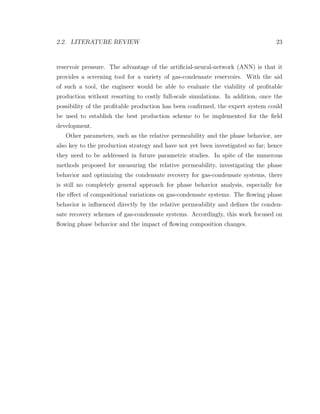 2.2. LITERATURE REVIEW 23
reservoir pressure. The advantage of the artiﬁcial-neural-network (ANN) is that it
provides a screening tool for a variety of gas-condensate reservoirs. With the aid
of such a tool, the engineer would be able to evaluate the viability of proﬁtable
production without resorting to costly full-scale simulations. In addition, once the
possibility of the proﬁtable production has been conﬁrmed, the expert system could
be used to establish the best production scheme to be implemented for the ﬁeld
development.
Other parameters, such as the relative permeability and the phase behavior, are
also key to the production strategy and have not yet been investigated so far; hence
they need to be addressed in future parametric studies. In spite of the numerous
methods proposed for measuring the relative permeability, investigating the phase
behavior and optimizing the condensate recovery for gas-condensate systems, there
is still no completely general approach for phase behavior analysis, especially for
the eﬀect of compositional variations on gas-condensate systems. The ﬂowing phase
behavior is inﬂuenced directly by the relative permeability and deﬁnes the conden-
sate recovery schemes of gas-condensate systems. Accordingly, this work focused on
ﬂowing phase behavior and the impact of ﬂowing composition changes.
 