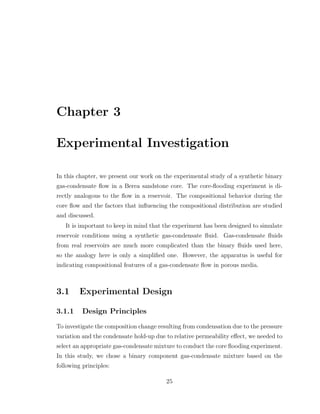 Chapter 3
Experimental Investigation
In this chapter, we present our work on the experimental study of a synthetic binary
gas-condensate ﬂow in a Berea sandstone core. The core-ﬂooding experiment is di-
rectly analogous to the ﬂow in a reservoir. The compositional behavior during the
core ﬂow and the factors that inﬂuencing the compositional distribution are studied
and discussed.
It is important to keep in mind that the experiment has been designed to simulate
reservoir conditions using a synthetic gas-condensate ﬂuid. Gas-condensate ﬂuids
from real reservoirs are much more complicated than the binary ﬂuids used here,
so the analogy here is only a simpliﬁed one. However, the apparatus is useful for
indicating compositional features of a gas-condensate ﬂow in porous media.
3.1 Experimental Design
3.1.1 Design Principles
To investigate the composition change resulting from condensation due to the pressure
variation and the condensate hold-up due to relative permeability eﬀect, we needed to
select an appropriate gas-condensate mixture to conduct the core ﬂooding experiment.
In this study, we chose a binary component gas-condensate mixture based on the
following principles:
25
 