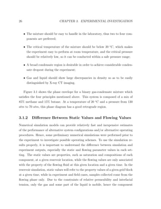 26 CHAPTER 3. EXPERIMENTAL INVESTIGATION
• The mixture should be easy to handle in the laboratory, thus two to four com-
ponents are preferred;
• The critical temperature of the mixture should be below 20 o
C, which makes
the experiment easy to perform at room temperature, and the critical pressure
should be relatively low, so it can be conducted within a safe pressure range;
• A broad condensate region is desirable in order to achieve considerable conden-
sate dropout during the experiment;
• Gas and liquid should show large discrepancies in density so as to be easily
distinguished by X-ray CT imaging.
Figure 3.1 shows the phase envelope for a binary gas-condensate mixture which
satisﬁes the four principles mentioned above. This system is composed of a mix of
85% methane and 15% butane. At a temperature of 20 o
C and a pressure from 130
atm to 70 atm, this phase diagram has a good retrograde region.
3.1.2 Diﬀerence Between Static Values and Flowing Values
Numerical simulation models can provide relatively fast and inexpensive estimates
of the performance of alternative system conﬁgurations and/or alternative operating
procedures. Hence, some preliminary numerical simulations were performed prior to
the experiment to investigate possible operating schemes. To use the simulation re-
sults properly, it is important to understand the diﬀerence between simulation and
experiment outputs, especially the static and ﬂowing parameter values in each set-
ting. The static values are properties, such as saturation and compositions of each
component, at a given reservoir location, while the ﬂowing values are only associated
with the property of the ﬂowing ﬂuid at this given location and a given time. In the
reservoir simulation, static values will refer to the property values of a given grid block
at a given time, while in experiment and ﬁeld cases, samples collected come from the
ﬂowing phase only. Due to the constraints of relative permeability and interfacial
tension, only the gas and some part of the liquid is mobile, hence the component
 
