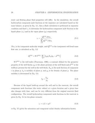 28 CHAPTER 3. EXPERIMENTAL INVESTIGATION
static and ﬂowing phase ﬂuid properties will diﬀer. In the simulation, the overall
hydrocarbon component mole fractions at the separator are calculated based on the
mass balance, as given by Eq. 3.1, then a ﬂash calculation is performed at separator
condition and ﬁxed zc to determine the hydrocarbon component mole fraction in the
liquid phase (xc) and in the vapor phase (yc) respectively.
zc =
QWH
c /Mwc
nh
i=1
QWH
i /Mwi
(3.1)
Mwc is the component molecular weight, and QWH
c is the component well head mass
ﬂow rate, is calculated as Eq. 3.2:
QWH
i = WIWH
·
p
λpρpXip(pp − pWH
) (3.2)
WIWH
is the well index (Peaceman, 1996), a constant deﬁned by the geometry
property of the well blocks; pp is the phase pressure of the well block and pWH
is the
wellbore pressure for the well in the well block; Xcp is the mole fraction of component
c in phase p; λp is mobility of phase p, and ρp is the density of phase p. The phase
mobility is determined by Eq. 3.3:
λp =
krp
µp
(3.3)
Because of the liquid build-up around the well and in the reservoir, the overall
component mole fractions (the static values) at a given location and a given time
also changes with time, and can be very diﬀerent from the original reservoir ﬂuid
conﬁguration. The overall hydrocarbon component mole fractions in the reservoir is
given by Eq. 3.4 in two-phase scenario:
zc = xcL + ycV (3.4)
or Eq. 3.5 given the saturation and component molar density information known.
 