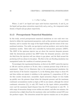 30 CHAPTER 3. EXPERIMENTAL INVESTIGATION
zc = xcSlρl + ycSgρg (3.5)
Where, L and V are liquid and vapor mole fraction respectively, Sl and Sg are
the liquid and gas phase saturation respectively and ρl and ρg, the component molar
density of liquid and gas phase respectively.
3.1.3 Preexperiment Numerical Simulation
In this study, several preexperiment numerical simulations at core scale were con-
ducted to deﬁne the experimental parameters, such as ﬂow pressures and experiment
duration, and to examine the range of the liquid buildup and the extent of the com-
positional variation. Two wells, one gas injector and one producer, were used in these
simulation models. Both wells were controlled by bottom-hole pressures (BHP).
The BHP of the upstream injector was set above the reservoir dewpoint pressure
while the downstream producer has BHP below the dewpoint pressure, such that
the ﬂuid from the injection well was always in gas phase, and the ﬂuid around the
producing well was always in two-phase. The ﬂow in the core ﬂooding simulation was
manipulated under the condition of constant pressure drop.
To investigate the experimental duration, we ﬁrst set the BHP control for injector
at 130 atm and for producer at 70 atm, thus a constant pressure drop of 60 atm is
maintained. Figure 3.4 (a) illustrates that in the preexperimental simulation the
mole fraction of the heavier component C4 in the ﬂowing phase drops to about 8%
and then within one minute it stabilizes to the upstream C4 composition of 15% as
the ﬂow reaches steady-state; meanwhile, liquid saturation (Figure 3.4 (b)) builds
up quickly once the pressure drops below the dewpoint pressure and the maximum
condensate accumulation reaches as high as 53% in one minute, although the critical
condensate saturation (Scc) is only 25% based on the input relative permeability
curve and the maximum liquid dropout from the CV D experiment is only 9%. A
wide range of saturation change occurs within one minute, and after two minutes, the
saturation has a slight drop from the maximum value and stabilizes around 52% near
the producer region. The saturation around the injector remains zero as two phases
 