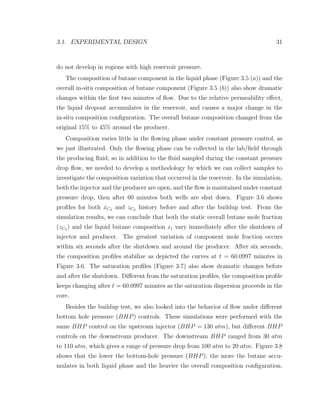 3.1. EXPERIMENTAL DESIGN 31
do not develop in regions with high reservoir pressure.
The composition of butane component in the liquid phase (Figure 3.5 (a)) and the
overall in-situ composition of butane component (Figure 3.5 (b)) also show dramatic
changes within the ﬁrst two minutes of ﬂow. Due to the relative permeability eﬀect,
the liquid dropout accumulates in the reservoir, and causes a major change in the
in-situ composition conﬁguration. The overall butane composition changed from the
original 15% to 45% around the producer.
Composition varies little in the ﬂowing phase under constant pressure control, as
we just illustrated. Only the ﬂowing phase can be collected in the lab/ﬁeld through
the producing ﬂuid, so in addition to the ﬂuid sampled during the constant pressure
drop ﬂow, we needed to develop a methodology by which we can collect samples to
investigate the composition variation that occurred in the reservoir. In the simulation,
both the injector and the producer are open, and the ﬂow is maintained under constant
pressure drop, then after 60 minutes both wells are shut down. Figure 3.6 shows
proﬁles for both xC4 and zC4 history before and after the buildup test. From the
simulation results, we can conclude that both the static overall butane mole fraction
(zC4 ) and the liquid butane composition xi vary immediately after the shutdown of
injector and producer. The greatest variation of component mole fraction occurs
within six seconds after the shutdown and around the producer. After six seconds,
the composition proﬁles stabilize as depicted the curves at t = 60.0997 minutes in
Figure 3.6. The saturation proﬁles (Figure 3.7) also show dramatic changes before
and after the shutdown. Diﬀerent from the saturation proﬁles, the composition proﬁle
keeps changing after t = 60.0997 minutes as the saturation dispersion proceeds in the
core.
Besides the buildup test, we also looked into the behavior of ﬂow under diﬀerent
bottom hole pressure (BHP) controls. These simulations were performed with the
same BHP control on the upstream injector (BHP = 130 atm), but diﬀerent BHP
controls on the downstream producer. The downstream BHP ranged from 30 atm
to 110 atm, which gives a range of pressure drop from 100 atm to 20 atm. Figure 3.8
shows that the lower the bottom-hole pressure (BHP), the more the butane accu-
mulates in both liquid phase and the heavier the overall composition conﬁguration.
 