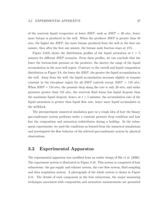 3.2. EXPERIMENTAL APPARATUS 37
of the reservoir liquid revaporizes at lower BHP, such as BHP = 30 atm, hence
more butane is produced in the well. When the producer BHP is greater than 50
atm, the higher the BHP, the more butane produced from the well in the ﬁrst one
minute, then after the ﬁrst one minute, the butane mole fraction stays at 15%.
Figure 3.9(b) shows the distribution proﬁles of the liquid saturation at t = 5
minutes for diﬀerent BHP scenarios. From these proﬁles, we can conclude that the
lower the bottom-hole pressure at the producer, the shorter the range of the liquid
accumulation in the near-well region. Contrary to the overall and liquid composition
distribution in Figure 3.8, the lower the BHP, the greater the liquid accumulation in
the well. Away from the well, the liquid accumulation increases slightly or remains
constant in the two-phase region for all BHP controls except BHP = 110 atm.
When BHP = 110 atm, the pressure drop along the core is only 20 atm, and under
pressures greater than 110 atm, the reservoir ﬂuid forms less liquid dropout than
the maximum liquid dropout, hence, at t = 5 minutes, the accumulation rate of the
liquid saturation is greater than liquid ﬂow rate, hence more liquid accumulates in
the wellblock.
The preexperiment numerical simulation gave us a rough idea of how the binary
gas-condensate system performs under a constant pressure drop condition and how
fast the composition and saturation redistributes during a buildup. In the subse-
quent experiments, we used the conditions as learned from the numerical simulations
and investigated the ﬂow behavior of the selected gas-condensate system by physical
observations.
3.2 Experimental Apparatus
The experimental apparatus was modiﬁed from an earlier design of Shi et al. (2006).
The experiment system is illustrated in Figure 3.10. This system is comprised of four
subsystems: the gas supply and exhaust system, the core ﬂow system, ﬂuid sampling
and data acquisition system. A photograph of the whole system is shown in Figure
3.11. The details of each component in the four subsystems, the major measuring
techniques associated with composition and saturation measurements are presented
 