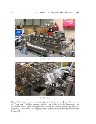 40 CHAPTER 3. EXPERIMENTAL INVESTIGATION
(a) Front view.
(b) Rear view.
Figure 3.11: Images of the experiment apparatus for the gas-condensate ﬂow system.
(a) Front view, the high pressure titanium core holder is in the foreground, this
core holder has six ports along the core to allow for pressure monitoring and ﬂuid
sampling (b) Rear view, the sampling system and the pressure transducers are in the
foreground.
 