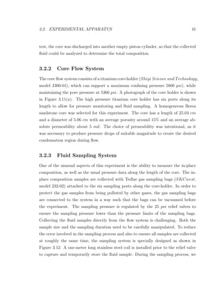 3.2. EXPERIMENTAL APPARATUS 41
test, the core was discharged into another empty piston cylinder, so that the collected
ﬂuid could be analyzed to determine the total composition.
3.2.2 Core Flow System
The core ﬂow system consists of a titanium core-holder (Shiyi Science and Technology,
model J300-01), which can support a maximum conﬁning pressure 5800 psi), while
maintaining the pore pressure at 5366 psi. A photograph of the core holder is shown
in Figure 3.11(a). The high pressure titanium core holder has six ports along its
length to allow for pressure monitoring and ﬂuid sampling. A homogeneous Berea
sandstone core was selected for this experiment. The core has a length of 25.04 cm
and a diameter of 5.06 cm with an average porosity around 15% and an average ab-
solute permeability about 5 md. The choice of permeability was intentional, as it
was necessary to produce pressure drops of suitable magnitude to create the desired
condensation region during ﬂow.
3.2.3 Fluid Sampling System
One of the unusual aspects of this experiment is the ability to measure the in-place
composition, as well as the usual pressure data along the length of the core. The in-
place composition samples are collected with Tedlar gas sampling bags (SKCwest,
model 232-02) attached to the six sampling ports along the core-holder. In order to
protect the gas samples from being polluted by other gases, the gas sampling bags
are connected to the system in a way such that the bags can be vacuumed before
the experiment. The sampling pressure is regulated by the 25 psi relief valves to
ensure the sampling pressure lower than the pressure limits of the sampling bags.
Collecting the ﬂuid samples directly from the ﬂow system is challenging. Both the
sample size and the sampling duration need to be carefully manipulated. To reduce
the error involved in the sampling process and also to ensure all samples are collected
at roughly the same time, the sampling system is specially designed as shown in
Figure 3.12. A one-meter long stainless steel coil is installed prior to the relief valve
to capture and temporarily store the ﬂuid sample. During the sampling process, we
 