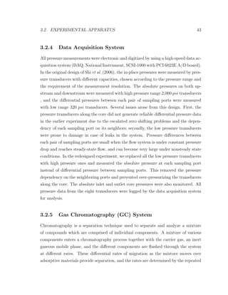 3.2. EXPERIMENTAL APPARATUS 43
3.2.4 Data Acquisition System
All pressure measurements were electronic and digitized by using a high-speed data ac-
quisition system (DAQ; National Instrument, SCSI-1000 with PCI 6023E A/D board).
In the original design of Shi et al. (2006), the in-place pressures were measured by pres-
sure transducers with diﬀerent capacities, chosen according to the pressure range and
the requirement of the measurement resolution. The absolute pressures on both up-
stream and downstream were measured with high pressure range 2,000 psi transducers
, and the diﬀerential pressures between each pair of sampling ports were measured
with low range 320 psi transducers. Several issues arose from this design. First, the
pressure transducers along the core did not generate reliable diﬀerential pressure data
in the earlier experiment due to the escalated zero shifting problems and the depen-
dency of each sampling port on its neighbors; secondly, the low pressure transducers
were prone to damage in case of leaks in the system. Pressure diﬀerences between
each pair of sampling ports are small when the ﬂow system is under constant pressure
drop and reaches steady-state ﬂow, and can become very large under nonsteady state
conditions. In the redesigned experiment, we replaced all the low pressure transducers
with high pressure ones and measured the absolute pressure at each sampling port
instead of diﬀerential pressure between sampling ports. This removed the pressure
dependency on the neighboring ports and prevented over-pressurizing the transducers
along the core. The absolute inlet and outlet core pressures were also monitored. All
pressure data from the eight transducers were logged by the data acquisition system
for analysis.
3.2.5 Gas Chromatography (GC) System
Chromatography is a separation technique used to separate and analyze a mixture
of compounds which are comprised of individual components. A mixture of various
components enters a chromatography process together with the carrier gas, an inert
gaseous mobile phase, and the diﬀerent components are ﬂushed through the system
at diﬀerent rates. These diﬀerential rates of migration as the mixture moves over
adsorptive materials provide separation, and the rates are determined by the repeated
 