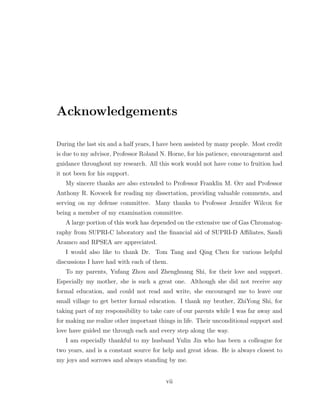 Acknowledgements
During the last six and a half years, I have been assisted by many people. Most credit
is due to my advisor, Professor Roland N. Horne, for his patience, encouragement and
guidance throughout my research. All this work would not have come to fruition had
it not been for his support.
My sincere thanks are also extended to Professor Franklin M. Orr and Professor
Anthony R. Kovscek for reading my dissertation, providing valuable comments, and
serving on my defense committee. Many thanks to Professor Jennifer Wilcox for
being a member of my examination committee.
A large portion of this work has depended on the extensive use of Gas Chromatog-
raphy from SUPRI-C laboratory and the ﬁnancial aid of SUPRI-D Aﬃliates, Saudi
Aramco and RPSEA are appreciated.
I would also like to thank Dr. Tom Tang and Qing Chen for various helpful
discussions I have had with each of them.
To my parents, Yufang Zhou and Zhenghuang Shi, for their love and support.
Especially my mother, she is such a great one. Although she did not receive any
formal education, and could not read and write, she encouraged me to leave our
small village to get better formal education. I thank my brother, ZhiYong Shi, for
taking part of my responsibility to take care of our parents while I was far away and
for making me realize other important things in life. Their unconditional support and
love have guided me through each and every step along the way.
I am especially thankful to my husband Yulin Jin who has been a colleague for
two years, and is a constant source for help and great ideas. He is always closest to
my joys and sorrows and always standing by me.
vii
 