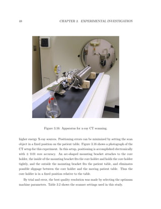 48 CHAPTER 3. EXPERIMENTAL INVESTIGATION
Figure 3.16: Apparatus for x-ray CT scanning.
higher energy X-ray sources. Positioning errors can be minimized by setting the scan
object in a ﬁxed position on the patient table. Figure 3.16 shows a photograph of the
CT setup for this experiment. In this setup, positioning is accomplished electronically
with ± 0.01 mm accuracy. An arc-shaped mounting bracket attaches to the core
holder, the inside of the mounting bracket ﬁts the core holder and holds the core holder
tightly, and the outside the mounting bracket ﬁts the patient table, and eliminates
possible slippage between the core holder and the moving patient table. Thus the
core holder is in a ﬁxed position relative to the table.
By trial and error, the best quality resolution was made by selecting the optimum
machine parameters. Table 3.2 shows the scanner settings used in this study.
 
