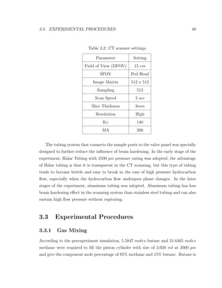 3.3. EXPERIMENTAL PROCEDURES 49
Table 3.2: CT scanner settings.
Parameter Setting
Field of View (DFOV) 15 cm
SFOV Ped Head
Image Matrix 512 x 512
Sampling 512
Scan Speed 3 sec
Slice Thickness 3mm
Resolution High
Kv 140
MA 200
The tubing system that connects the sample ports to the valve panel was specially
designed to further reduce the inﬂuence of beam hardening. In the early stage of the
experiment, Halar Tubing with 2500 psi pressure rating was adopted, the advantage
of Halar tubing is that it is transparent in the CT scanning, but this type of tubing
tends to become brittle and easy to break in the case of high pressure hydrocarbon
ﬂow, especially when the hydrocarbon ﬂow undergoes phase changes. In the later
stages of the experiment, aluminum tubing was adopted. Aluminum tubing has less
beam hardening eﬀect in the scanning system than stainless steel tubing and can also
sustain high ﬂow pressure without rupturing.
3.3 Experimental Procedures
3.3.1 Gas Mixing
According to the preexperiment simulation, 5.5847 moles butane and 31.6465 moles
methane were required to ﬁll the piston cylinder with size of 3,920 ml at 2000 psi
and give the component mole percentage of 85% methane and 15% butane. Butane is
 
