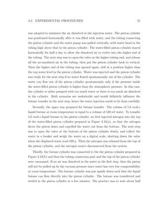 3.3. EXPERIMENTAL PROCEDURES 51
was adopted to minimize the air dissolved in the injection water. The piston cylinder
was positioned horizontally after it was ﬁlled with water, and the tubing connecting
the piston cylinder and the water pump was pulled vertically, with water head in the
tubing high above that in the piston cylinder. The water-ﬁlled piston cylinder stayed
horizontally for half a day to allow the dissolved air to evolve into the higher end of
the tubing. The next step was to open the valve at the higher tubing end, and release
all the accumulated air in the tubing, then put the piston cylinder back to vertical.
Then the higher end of the tubing was opened again, still at a position higher than
the top water level in the piston cylinder. Water was injected and the piston cylinder
was ready for the next step if no water ﬂowed spontaneously out of the cylinder. The
water can ﬂow out of the piston cylinder spontaneously only if the pressure inside
the water-ﬁlled piston cylinder is higher than the atmospheric pressure. In this case,
the cylinder is either pumped with too much water or there is too much air dissolved
in the cylinder. Both scenarios are undesirable and would deﬁnitely inﬂuence the
butane transfer in the next step, hence the water injection needs to be done carefully.
Secondly, the space was prepared for butane transfer. The volume of 5.6 moles
liquid butane at room temperature is equal to a volume of 539 ml water. To transfer
5.6 moles liquid butane to the piston cylinder, we ﬁrst injected nitrogen into the top
of the water-ﬁlled piston cylinder prepared in Figure 3.18(a), so that the nitrogen
drove the piston down and expelled the water out from the bottom. The next step
was to open the valve at the bottom of the piston cylinder slowly, and collect the
water in a beaker and weigh the water on a digital scale, shutting down the valve
when the displaced water read 539 g. Then the nitrogen was released from the top of
the piston cylinder, and the nitrogen source disconnected from the system.
Thirdly, the butane cylinder was connected to the the piston cylinder prepared in
Figure 3.18(b) and then the tubing connection part and the top of the piston cylinder
were vacuumed. If no air was dissolved in the water in the ﬁrst step, then the piston
will not be pulled up by the vacuum pressure since water has very low compressibility
at room temperature. The butane cylinder was put upside down such that the liquid
butane can ﬂow directly into the piston cylinder. The butane was transferred and
settled in the piston cylinder in a few minutes. The practice was to wait about half
 
