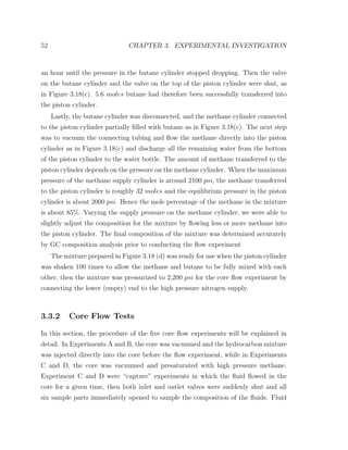 52 CHAPTER 3. EXPERIMENTAL INVESTIGATION
an hour until the pressure in the butane cylinder stopped dropping. Then the valve
on the butane cylinder and the valve on the top of the piston cylinder were shut, as
in Figure 3.18(c). 5.6 moles butane had therefore been successfully transferred into
the piston cylinder.
Lastly, the butane cylinder was disconnected, and the methane cylinder connected
to the piston cylinder partially ﬁlled with butane as in Figure 3.18(c). The next step
was to vacuum the connecting tubing and ﬂow the methane directly into the piston
cylinder as in Figure 3.18(c) and discharge all the remaining water from the bottom
of the piston cylinder to the water bottle. The amount of methane transferred to the
piston cylinder depends on the pressure on the methane cylinder. When the maximum
pressure of the methane supply cylinder is around 2100 psi, the methane transferred
to the piston cylinder is roughly 32 moles and the equilibrium pressure in the piston
cylinder is about 2000 psi. Hence the mole percentage of the methane in the mixture
is about 85%. Varying the supply pressure on the methane cylinder, we were able to
slightly adjust the composition for the mixture by ﬂowing less or more methane into
the piston cylinder. The ﬁnal composition of the mixture was determined accurately
by GC composition analysis prior to conducting the ﬂow experiment
The mixture prepared in Figure 3.18 (d) was ready for use when the piston cylinder
was shaken 100 times to allow the methane and butane to be fully mixed with each
other, then the mixture was pressurized to 2,200 psi for the core ﬂow experiment by
connecting the lower (empty) end to the high pressure nitrogen supply.
3.3.2 Core Flow Tests
In this section, the procedure of the ﬁve core ﬂow experiments will be explained in
detail. In Experiments A and B, the core was vacuumed and the hydrocarbon mixture
was injected directly into the core before the ﬂow experiment, while in Experiments
C and D, the core was vacuumed and presaturated with high pressure methane.
Experiment C and D were “capture” experiments in which the ﬂuid ﬂowed in the
core for a given time, then both inlet and outlet valves were suddenly shut and all
six sample parts immediately opened to sample the composition of the ﬂuids. Fluid
 