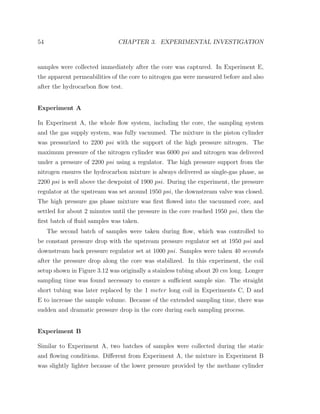 54 CHAPTER 3. EXPERIMENTAL INVESTIGATION
samples were collected immediately after the core was captured. In Experiment E,
the apparent permeabilities of the core to nitrogen gas were measured before and also
after the hydrocarbon ﬂow test.
Experiment A
In Experiment A, the whole ﬂow system, including the core, the sampling system
and the gas supply system, was fully vacuumed. The mixture in the piston cylinder
was pressurized to 2200 psi with the support of the high pressure nitrogen. The
maximum pressure of the nitrogen cylinder was 6000 psi and nitrogen was delivered
under a pressure of 2200 psi using a regulator. The high pressure support from the
nitrogen ensures the hydrocarbon mixture is always delivered as single-gas phase, as
2200 psi is well above the dewpoint of 1900 psi. During the experiment, the pressure
regulator at the upstream was set around 1950 psi, the downstream valve was closed.
The high pressure gas phase mixture was ﬁrst ﬂowed into the vacuumed core, and
settled for about 2 minutes until the pressure in the core reached 1950 psi, then the
ﬁrst batch of ﬂuid samples was taken.
The second batch of samples were taken during ﬂow, which was controlled to
be constant pressure drop with the upstream pressure regulator set at 1950 psi and
downstream back pressure regulator set at 1000 psi. Samples were taken 40 seconds
after the pressure drop along the core was stabilized. In this experiment, the coil
setup shown in Figure 3.12 was originally a stainless tubing about 20 cm long. Longer
sampling time was found necessary to ensure a suﬃcient sample size. The straight
short tubing was later replaced by the 1 meter long coil in Experiments C, D and
E to increase the sample volume. Because of the extended sampling time, there was
sudden and dramatic pressure drop in the core during each sampling process.
Experiment B
Similar to Experiment A, two batches of samples were collected during the static
and ﬂowing conditions. Diﬀerent from Experiment A, the mixture in Experiment B
was slightly lighter because of the lower pressure provided by the methane cylinder
 