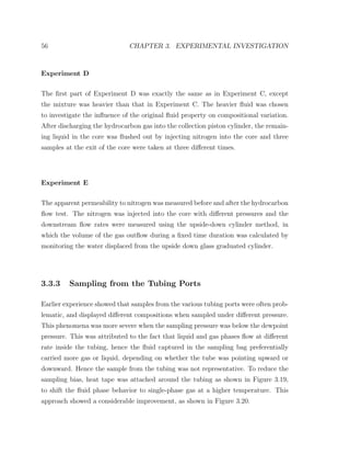 56 CHAPTER 3. EXPERIMENTAL INVESTIGATION
Experiment D
The ﬁrst part of Experiment D was exactly the same as in Experiment C, except
the mixture was heavier than that in Experiment C. The heavier ﬂuid was chosen
to investigate the inﬂuence of the original ﬂuid property on compositional variation.
After discharging the hydrocarbon gas into the collection piston cylinder, the remain-
ing liquid in the core was ﬂushed out by injecting nitrogen into the core and three
samples at the exit of the core were taken at three diﬀerent times.
Experiment E
The apparent permeability to nitrogen was measured before and after the hydrocarbon
ﬂow test. The nitrogen was injected into the core with diﬀerent pressures and the
downstream ﬂow rates were measured using the upside-down cylinder method, in
which the volume of the gas outﬂow during a ﬁxed time duration was calculated by
monitoring the water displaced from the upside down glass graduated cylinder.
3.3.3 Sampling from the Tubing Ports
Earlier experience showed that samples from the various tubing ports were often prob-
lematic, and displayed diﬀerent compositions when sampled under diﬀerent pressure.
This phenomena was more severe when the sampling pressure was below the dewpoint
pressure. This was attributed to the fact that liquid and gas phases ﬂow at diﬀerent
rate inside the tubing, hence the ﬂuid captured in the sampling bag preferentially
carried more gas or liquid, depending on whether the tube was pointing upward or
downward. Hence the sample from the tubing was not representative. To reduce the
sampling bias, heat tape was attached around the tubing as shown in Figure 3.19,
to shift the ﬂuid phase behavior to single-phase gas at a higher temperature. This
approach showed a considerable improvement, as shown in Figure 3.20.
 