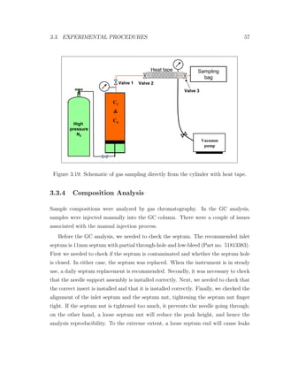 3.3. EXPERIMENTAL PROCEDURES 57
C1
&
C4
High
pressure
N2
Sampling
bag
Heat tape
Valve 1 Valve 2
Valve 3
Vacumm
pump
Figure 3.19: Schematic of gas sampling directly from the cylinder with heat tape.
3.3.4 Composition Analysis
Sample compositions were analyzed by gas chromatography. In the GC analysis,
samples were injected manually into the GC column. There were a couple of issues
associated with the manual injection process.
Before the GC analysis, we needed to check the septum. The recommended inlet
septum is 11mm septum with partial through-hole and low-bleed (Part no. 51813383).
First we needed to check if the septum is contaminated and whether the septum hole
is closed. In either case, the septum was replaced. When the instrument is in steady
use, a daily septum replacement is recommended. Secondly, it was necessary to check
that the needle support assembly is installed correctly. Next, we needed to check that
the correct insert is installed and that it is installed correctly. Finally, we checked the
alignment of the inlet septum and the septum nut, tightening the septum nut ﬁnger
tight. If the septum nut is tightened too much, it prevents the needle going through;
on the other hand, a loose septum nut will reduce the peak height, and hence the
analysis reproducibility. To the extreme extent, a loose septum end will cause leaks
 
