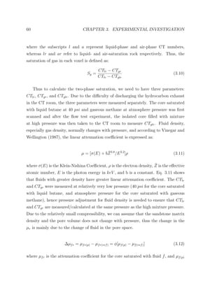 60 CHAPTER 3. EXPERIMENTAL INVESTIGATION
where the subscripts l and a represent liquid-phase and air-phase CT numbers,
whereas lr and ar refer to liquid- and air-saturation rock respectively. Thus, the
saturation of gas in each voxel is deﬁned as:
Sg =
CTlr − CTgr
CTlr − CTglr
(3.10)
Thus to calculate the two-phase saturation, we need to have three parameters:
CTlr, CTgr, and CTglr. Due to the diﬃculty of discharging the hydrocarbon exhaust
in the CT room, the three parameters were measured separately. The core saturated
with liquid butane at 40 psi and gaseous methane at atmosphere pressure was ﬁrst
scanned and after the ﬂow test experiment, the isolated core ﬁlled with mixture
at high pressure was then taken to the CT room to measure CTglr. Fluid density,
especially gas density, normally changes with pressure, and according to Vinegar and
Wellington (1987), the linear attenuation coeﬃcient is expressed as:
µ = [σ(E) + b ¯Z3.8
/E3.2
]ρ (3.11)
where σ(E) is the Klein-Nishina Coeﬃcient, ρ is the electron density, ¯Z is the eﬀective
atomic number, E is the photon energy in keV , and b is a constant. Eq. 3.11 shows
that ﬂuids with greater density have greater linear attenuation coeﬃcient. The CTlr
and CTgr were measured at relatively very low pressure (40 psi for the core saturated
with liquid butane, and atmosphere pressure for the core saturated with gaseous
methane), hence pressure adjustment for ﬂuid density is needed to ensure that CTlr
and CTgr are measured/calculated at the same pressure as the high mixture pressure.
Due to the relatively small compressibility, we can assume that the sandstone matrix
density and the pore volume does not change with pressure, thus the change in the
µr is mainly due to the change of ﬂuid in the pore space.
∆µfr = µfr(p) − µfr(ref) = φ[µf(p) − µf(ref)] (3.12)
where µfr is the attenuation coeﬃcient for the core saturated with ﬂuid f, and µf(p)
 