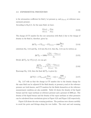 3.3. EXPERIMENTAL PROCEDURES 61
is the attenuation coeﬃcient for ﬂuid f at pressure p, and µf(ref) at reference mea-
surement pressure.
According to Eq.3.11, for the same ﬂuid, we have:
µf(ref)
ρf(ref)
=
µf(p)
ρf(p)
(3.13)
The change of CT number for the core saturation with ﬂuid f due to the change of
density in the ﬂuid is, therefore, given by:
∆CTfr = CTfr(p) − CTfr(ref) = 1000
∆µrf
µw
(3.14)
substitute Eq. 3.12 and Eq. 3.13 into En.3.14, then Eq. 3.14 can be written as:
∆CTfr = 1000φ
(
ρf(p)
ρf(ref)
− 1)µf(ref)
µw
(3.15)
Divide ∆CTfr by CTf (ref), we can get:
∆CTfr
CTf(ref)
= φ
(
ρf(p)
ρf(ref)
− 1)µf(ref)
µf(ref) − µw
(3.16)
Rearrange Eq. 3.16, then the ﬁnal ∆CTfr is given by:
∆CTfr = CTf(ref)φ(
ρf(p)
ρf(ref)
− 1)(1 +
1000
CTf(ref)
) (3.17)
Eq. 3.17 tells us that the change in CT number due to the density change for
the same ﬂuid can be adjusted if the ﬂuid density at pressure p and at the reference
pressure are both known, and CT numbers for the ﬂuids themselves at the reference
measurement condition are also available. Table 3.3 shows the density of the liquid
butane and the vapor methane at reference pressure and a pressure of 2000 psi. The
density of the liquid butane and the density of the vapor methane at other pressures
can be calculated from correlations given in Figure 3.21 and Figure 3.22 respectively.
Figure 3.23 shows the nine scanning positions. The positions were chosen carefully
to avoid the ports and ﬁttings along the core holder. The start and end scanning
 