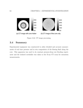 64 CHAPTER 3. EXPERIMENTAL INVESTIGATION
(a) CT image with core holder
500
1000
1500
2000
2500
(b) CT image of the core only
500
1000
1500
2000
2500
Figure 3.24: CT image processing.
3.4 Summary
Experimental equipment was constructed to allow detailed and accurate measure-
ments of real time pressure and in situ composition of the ﬂowing ﬂuid along the
core. This apparatus was used to do constant pressure-drop core ﬂooding experi-
ment and the isolated coreholder was taken to the X-ray CT room for saturation
measurements.
 