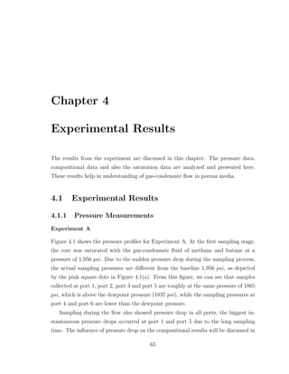 Chapter 4
Experimental Results
The results from the experiment are discussed in this chapter. The pressure data,
compositional data and also the saturation data are analyzed and presented here.
These results help in understanding of gas-condensate ﬂow in porous media.
4.1 Experimental Results
4.1.1 Pressure Measurements
Experiment A
Figure 4.1 shows the pressure proﬁles for Experiment A. At the ﬁrst sampling stage,
the core was saturated with the gas-condensate ﬂuid of methane and butane at a
pressure of 1,956 psi. Due to the sudden pressure drop during the sampling process,
the actual sampling pressures are diﬀerent from the baseline 1,956 psi, as depicted
by the pink square dots in Figure 4.1(a). From this ﬁgure, we can see that samples
collected at port 1, port 2, port 3 and port 5 are roughly at the same pressure of 1865
psi, which is above the dewpoint pressure (1837 psi), while the sampling pressures at
port 4 and port 6 are lower than the dewpoint pressure.
Sampling during the ﬂow also showed pressure drop in all ports, the biggest in-
stantaneous pressure drops occurred at port 1 and port 5 due to the long sampling
time. The inﬂuence of pressure drop on the compositional results will be discussed in
65
 