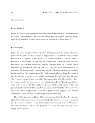 66 CHAPTER 4. EXPERIMENTAL RESULTS
the next section.
Experiment B
Figure 4.2 illustrates the pressure results for constant pressure drop ﬂow experiment
B. During this experiment, the sampling process was meticulously operated, conse-
quently, the sampling pressure did not drop as severely as in Experiment A.
Experiment C
Figure 4.3 shows the pressure measurements from Experiment C. Diﬀerent from Ex-
periments A and B, the ﬂow samples in Experiments C and D were collected when
the core was in “capture” status instead of in ﬂowing condition. “Capture” refers to
the status in which both the upstream and downstream of the ﬂow were shut, and
the ﬂow in the core was immediately isolated. Samples from the “capture” status
were collected immediately after the ﬂow cut. “Capture” mode was designed to try
to sample the in-situ (static) composition, instead of ﬂowing composition measured
in ﬂow mode in Experiments A and B. Fluid samples collected from the tubing in
the downstream of the core were usually contaminated by the ﬂuid from the core.
The “capture” design helped to get the true sample right after the core ﬂow. How-
ever, samples collected from the core were slightly altered even though sampling was
done in 3-4 seconds after the “capture”. Because of the small volume of the core,
pressure in the core tended to reach balance immediately after the external ﬂow was
shut down. Sampling pressures, as shown in Figure 4.3(a), display a near uniform
distribution, which conﬁrms the instant pressure redistribution.
The buildup pressures in Figure 4.3(a) were measured shortly after the core sam-
pling. Due to the small volume of core, the ﬂuid redistributed in the core very quickly
and the pressure reached a steady-state condition very soon at 1570 psi. Pressure in
the core went down to 71 psi after the ﬂuid in the core was fully discharged to an
empty piston cylinder.
 