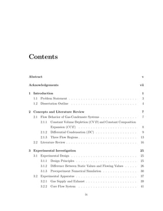 Contents
Abstract v
Acknowledgements vii
1 Introduction 1
1.1 Problem Statement . . . . . . . . . . . . . . . . . . . . . . . . . . . . 3
1.2 Dissertation Outline . . . . . . . . . . . . . . . . . . . . . . . . . . . 4
2 Concepts and Literature Review 7
2.1 Flow Behavior of Gas-Condensate Systems . . . . . . . . . . . . . . . 7
2.1.1 Constant Volume Depletion (CV D) and Constant Composition
Expansion (CCE) . . . . . . . . . . . . . . . . . . . . . . . . 8
2.1.2 Diﬀerential Condensation (DC) . . . . . . . . . . . . . . . . . 9
2.1.3 Three Flow Regions . . . . . . . . . . . . . . . . . . . . . . . . 13
2.2 Literature Review . . . . . . . . . . . . . . . . . . . . . . . . . . . . . 16
3 Experimental Investigation 25
3.1 Experimental Design . . . . . . . . . . . . . . . . . . . . . . . . . . . 25
3.1.1 Design Principles . . . . . . . . . . . . . . . . . . . . . . . . . 25
3.1.2 Diﬀerence Between Static Values and Flowing Values . . . . . 26
3.1.3 Preexperiment Numerical Simulation . . . . . . . . . . . . . . 30
3.2 Experimental Apparatus . . . . . . . . . . . . . . . . . . . . . . . . . 37
3.2.1 Gas Supply and Exhaust . . . . . . . . . . . . . . . . . . . . . 39
3.2.2 Core Flow System . . . . . . . . . . . . . . . . . . . . . . . . 41
ix
 