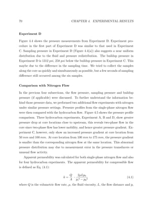 70 CHAPTER 4. EXPERIMENTAL RESULTS
Experiment D
Figure 4.4 shows the pressure measurements from Experiment D. Experiment pro-
cedure in the ﬁrst part of Experiment D was similar to that used in Experiment
C. Sampling pressure in Experiment D (Figure 4.4(a)) also suggests a near uniform
distribution due to the ﬂuid and pressure redistribution. The buildup pressure in
Experiment D is 1312 psi, 258 psi below the buildup pressure in Experiment C. This
maybe due to the diﬀerence in the sampling time. We tried to collect the samples
along the core as quickly and simultaneously as possible, but a few seconds of sampling
diﬀerence still occurred among the six samples.
Comparison with Nitrogen Flow
In the previous four subsections, the ﬂow pressure, sampling pressure and buildup
pressure (if applicable) were discussed. To further understand the information be-
hind those pressure data, we performed two additional ﬂow experiments with nitrogen
under similar pressure settings. Pressure proﬁles from the single-phase nitrogen ﬂow
were then compared with the hydrocarbon ﬂow. Figure 4.5 shows the pressure proﬁle
comparison. Three hydrocarbon experiments, Experiment A, B and D, show greater
pressure drop at core locations close to upstream, this reveals two-phase ﬂow in the
core since two-phase ﬂow has lower mobility, and hence greater pressure gradient. Ex-
periment C, however, only show an increased pressure gradient at core location from
50 mm and 100 mm. At core location from 100 mm to 175 mm, the pressure gradient
is smaller than the corresponding nitrogen ﬂow at the same location. This abnormal
pressure distribution may due to measurement error in the pressure transducers or
unusual ﬂow activity.
Apparent permeability was calculated for both single-phase nitrogen ﬂow and also
for four hydrocarbon experiments. The apparent permeability for compressible ﬂow
is deﬁned as Eq. (4.1):
k =
Q
A
·
2µLp0
pi
2 − p0
2
(4.1)
where Q is the volumetric ﬂow rate, µ, the ﬂuid viscosity, L, the ﬂow distance and pi
 