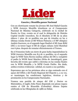 Gascón y Montilla ganan Nacional
Con un electrizante remate los jóvenes MI José Rafael Gascón
y WIM Jorcerys Montilla triunfaron en el Campeonato
Nacional de Máxima Categoría, celebrado en la ciudad de
Puerto La Cruz, evento en el cual la delegación de Distrito
Capital resultó vencedora. En el Absoluto el MI de 19 años
obtuvo 7 ptos. de 10 posibles con par de triunfos en las 2
últimas rondas frente al MI Wilson Palencia y el MF olímpico
Andrés Guerrero; en el segundo lugar finalizó el MI Juan Röhl
(DC) y en tercer lugar el MI de origen cubano Ariel Marichal
con 6 ptos. después de rematar eficientemente el Torneo.
En el Femenino hubo un cierre de gran lucha imponiéndose la
WIM Jorcerys Montilla con 8,5 de 11 posibles, en el segundo
lugar la WIM Tairu Rovira (ambas atletas del DC) y completó
el podio la WGM Saraí Sánchez (ficha de Anzoátegui), gran
favorita del evento que sufrió 2 derrotas en las rondas finales
con la WIM Montilla y la WFM Corals Patiño. Sin duda,
ambos eventos evidencian calidad, en cuanto a sus partidas.
Esperamos que en los próximos años se siga contando con el
apoyo del IDEA y del Fondo Regional del Deporte y, a su vez,
se mantengan las condiciones logísticas, técnicas y de
premiación en los Campeonatos Nacionales.
Veamos una partida de ataque del GM y Doctor en
Matemática, el inglés John Nunn disputada con piezas negras
contra el GM de Risaralda (Colombia) Alonso Zapata
celebrada en las Olimpiadas de 1986 en Dubai.
 