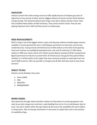 INDUSTRY
Industry convert from other energy sources to CNG rapidly because of cheaper gas prices of
high prices or less sources of other sources .Biggest industry of country convert these factories
into gas quickly. The industries become part of gas crises due to above mention reason. Now
they installed million dollars of CNG machinery .They cannot reverse it back. They are also
playing important role in GDP and they cannot run without gas.




MISS MANAGEMENT:
M.M is a big or one of the biggest factors in gas crises because without considering gas reserves
available in country granted the new n unlimited gas connections to new home users & new
residential areas. Issuing new & unlimited licenses of CNG stations on the other hand ignoring
how much reserves are available & populated areas. Like only IJP road have 17 CNG station
stations in 4KM area. Same criteria is for whole country &worst example of M.M. Issuing license
&grant permission to industry to convert their all infrastructure into gas & They spend millions
of dollars in it .M.M reaches at this stage They never seriously consider to import gas from Iran
and X-USSR countries. Who can provide on cheaper price & after that they need to issue those
licenses?


WHAT TO DO:
Solution can be dividing in four parts.

   1-   Home USERS
   2-   CNG
   3-   INDUSTRY
   4-   MANAGEMENT




HOME USERS:
Give awareness through media and other medium of information to convert gas geezers into
solar & use solar energy more and more. Load shedding from am to 11 am and between 3pm to
6 pm. Use warm clothes rather than gas heaters.& also ensure the availability the warm clothes
in cheap prices . Ban on new gas connections in new areas on urgent basis until a new solution
of availability of gas.
 