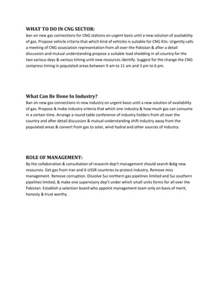 WHAT TO DO IN CNG SECTOR:
Ban on new gas connections for CNG stations on urgent basis until a new solution of availability
of gas. Propose vehicle criteria that which kind of vehicles is suitable for CNG Kits. Urgently calls
a meeting of CNG association representation from all over the Pakistan & after a detail
discussion and mutual understanding propose a suitable load shedding in all country for the
two various days & various timing until new resources identify. Suggest for the change the CNG
compress timing in populated areas between 9 am to 11 am and 3 pm to 6 pm.




What Can Be Done In Industry?
Ban on new gas connections in new industry on urgent basis until a new solution of availability
of gas. Propose & make industry criteria that which one industry & how much gas can consume
in a certain time. Arrange a round table conference of industry holders from all over the
country and after detail discussion & mutual understanding shift industry away from the
populated areas & convert from gas to solar, wind hydral and other sources of industry.




ROLE OF MANAGEMENT:
By the collaboration & consultation of research dep’t management should search &dig new
resources. Get gas from Iran and X-USSR countries to protect industry. Remove miss
management. Remove corruption. Dissolve Sui northern gas pipelines limited and Sui southern
pipelines limited, & make one supervisory dep’t under which small units forms for all over the
Pakistan. Establish a selection board who appoint management team only on basis of merit,
honesty & trust worthy.
 