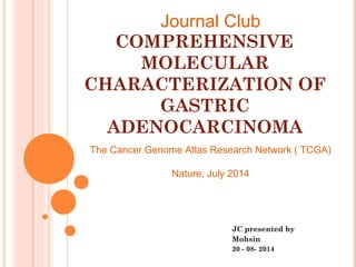 COMPREHENSIVE
MOLECULAR
CHARACTERIZATION OF
GASTRIC
ADENOCARCINOMA
JC presented by
Mohsin
20 - 08- 2014
Journal Club
The Cancer Genome Atlas Research Network ( TCGA)
Nature, July 2014
 