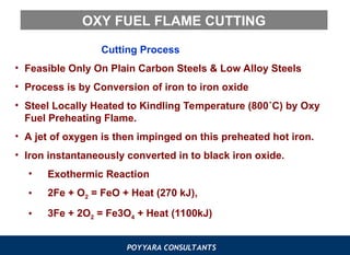 POYYARA CONSULTANTS
OXY FUEL FLAME CUTTING
Cutting Process
• Feasible Only On Plain Carbon Steels & Low Alloy Steels
• Process is by Conversion of iron to iron oxide
• Steel Locally Heated to Kindling Temperature (800˚C) by Oxy
Fuel Preheating Flame.
• A jet of oxygen is then impinged on this preheated hot iron.
• Iron instantaneously converted in to black iron oxide.
• Exothermic Reaction
• 2Fe + O2 = FeO + Heat (270 kJ),
• 3Fe + 2O2 = Fe3O4 + Heat (1100kJ)
 