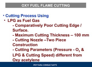 POYYARA CONSULTANTS
OXY FUEL FLAME CUTTING
• Cutting Process Using
• LPG as Fuel Gas
- Comparatively Poor Cutting Edge /
Surface.
- Maximum Cutting Thickness – 100 mm
- Cutting Nozzle –Two Piece
Construction
- Cutting Parameters (Pressure - O2 &
LPG & Cutting Speed) different from
Oxy acetylene
 