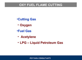 POYYARA CONSULTANTS
OXY FUEL FLAME CUTTING
•Cutting Gas
• Oxygen
•Fuel Gas
• Acetylene
• LPG – Liquid Petroleum Gas
 