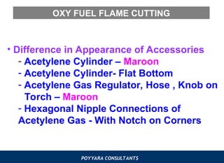POYYARA CONSULTANTS
OXY FUEL FLAME CUTTING
• Difference in Appearance of Accessories
- Acetylene Cylinder – Maroon
- Acetylene Cylinder- Flat Bottom
- Acetylene Gas Regulator, Hose , Knob on
Torch – Maroon
- Hexagonal Nipple Connections of
Acetylene Gas - With Notch on Corners
 