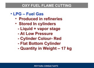 POYYARA CONSULTANTS
OXY FUEL FLAME CUTTING
• LPG – Fuel Gas
• Produced in refineries
• Stored In cylinders
- Liquid + vapor stage
- At Low Pressure
- Cylinder Colour- Red
- Flat Bottom Cylinder
- Quantity in Weight – 17 kg
 